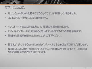 まず、はじめに。
 私は、OpenStackを初めてすぐのものです。あまり詳しくはありません。
 コミュニティにも参加したことはありません。
 インストールするのに苦労したので、簡単に手順を紹介します。
 いろんなインストール仕方があると思います。あくまでも1つの参考手順です。
 間違った記載があるかもしれませんが、ご了承ください。
 皆さまが、少しでもOpenStackをインストールするときの助けになればと思います。
 環境による違いなど、質問などお答えすることは難しいと思いますので、可能な限
り私の環境を説明させて頂いています。
2014/11 2
 