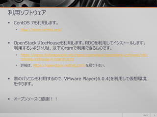 利用ソフトウェア
 CentOS 7を利用します。
 http://www.centos.org/
 OpenStackはIceHouseを利用します。RDOを利用してインストールします。
利用するレポジトリは、以下のrpmで利用できるものです。
 https://repos.fedorapeople.org/repos/openstack/openstack-icehouse/rdo-
release-icehouse-4.noarch.rpm
 詳細は、https://openstack.redhat.com/を見て下さい。
 家のパソコンを利用するので、VMware Player(6.0.4)を利用して仮想環境
を作ります。
 オープンソースに感謝！！
2014/11 3
 