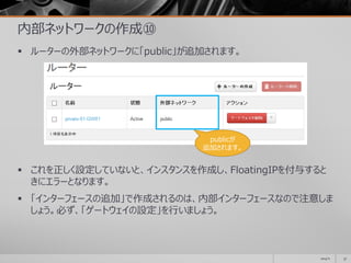 内部ネットワークの作成⑩
 ルーターの外部ネットワークに「public」が追加されます。
 これを正しく設定していないと、インスタンスを作成し、FloatingIPを付与すると
きにエラーとなります。
 「インターフェースの追加」で作成されるのは、内部インターフェースなので注意しま
しょう。必ず、「ゲートウェイの設定」を行いましょう。
2014/11 37
publicが
追加されます。
 