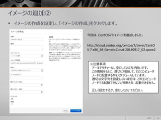 イメージの追加②
 イメージの作成を設定し、「イメージの作成」をクリックします。
2014/11 44
http://cloud.centos.org/centos/7/devel/CentO
S-7-x86_64-GenericCloud-20140917_02.qcow2
今回は、CentOS7のイメージを追加しました。
※注意事項
アーキテクチャーは、空にしておく方が良いです。
この情報をもとに、適切に判断して、どのコンピュータ
ノードに配置するかをスケジュールしています。
適切な文字列を設定しない場合は、どのコンピュータ
ノードでも起動できないと判断され、起動できません。
正しく設定するか、空にしておいてください。
 