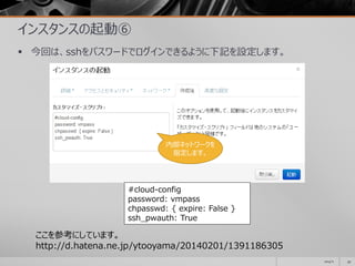 インスタンスの起動⑥
 今回は、sshをパスワードでログインできるように下記を設定します。
2014/11 59
#cloud-config
password: vmpass
chpasswd: { expire: False }
ssh_pwauth: True
ここを参考にしています。
http://d.hatena.ne.jp/ytooyama/20140201/1391186305
内部ネットワークを
指定します。
 