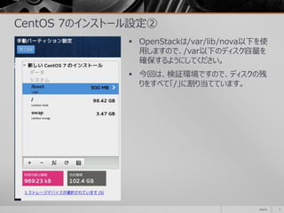 CentOS 7のインストール設定②
 OpenStackは/var/lib/nova以下を使
用しますので、/var以下のディスク容量を
確保するようにしてください。
 今回は、検証環境ですので、ディスクの残
りをすべて「/」に割り当てています。
2014/11 7
 