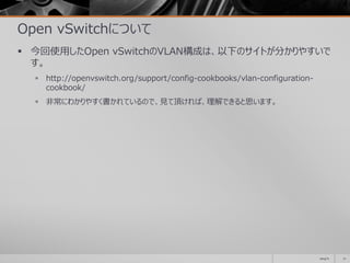 Open vSwitchについて
 今回使用したOpen vSwitchのVLAN構成は、以下のサイトが分かりやすいで
す。
 http://openvswitch.org/support/config-cookbooks/vlan-configuration-
cookbook/
 非常にわかりやすく書かれているので、見て頂ければ、理解できると思います。
2014/11 71
 
