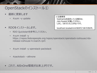 OpenStackのインストール①
 最新に更新します
 #yum –y update
 RDOをインストールします。
 RDO Quickstartを参考にしてください。
 #yum install -y
https://repos.fedorapeople.org/repos/openstack/openstack-icehouse/rdo-
release-icehouse-4.noarch.rpm
 #yum install -y openstack-packstack
 #packstack --allinone
 これで、AllInOne環境が出来上がりです。
2014/11 8
※注意事項
hostnameを設定している場合は、
/etc/hostsに記載してください。
しかし、うまく行ったことがないです。
localhost.localadminのままだとうまく行きます。
 