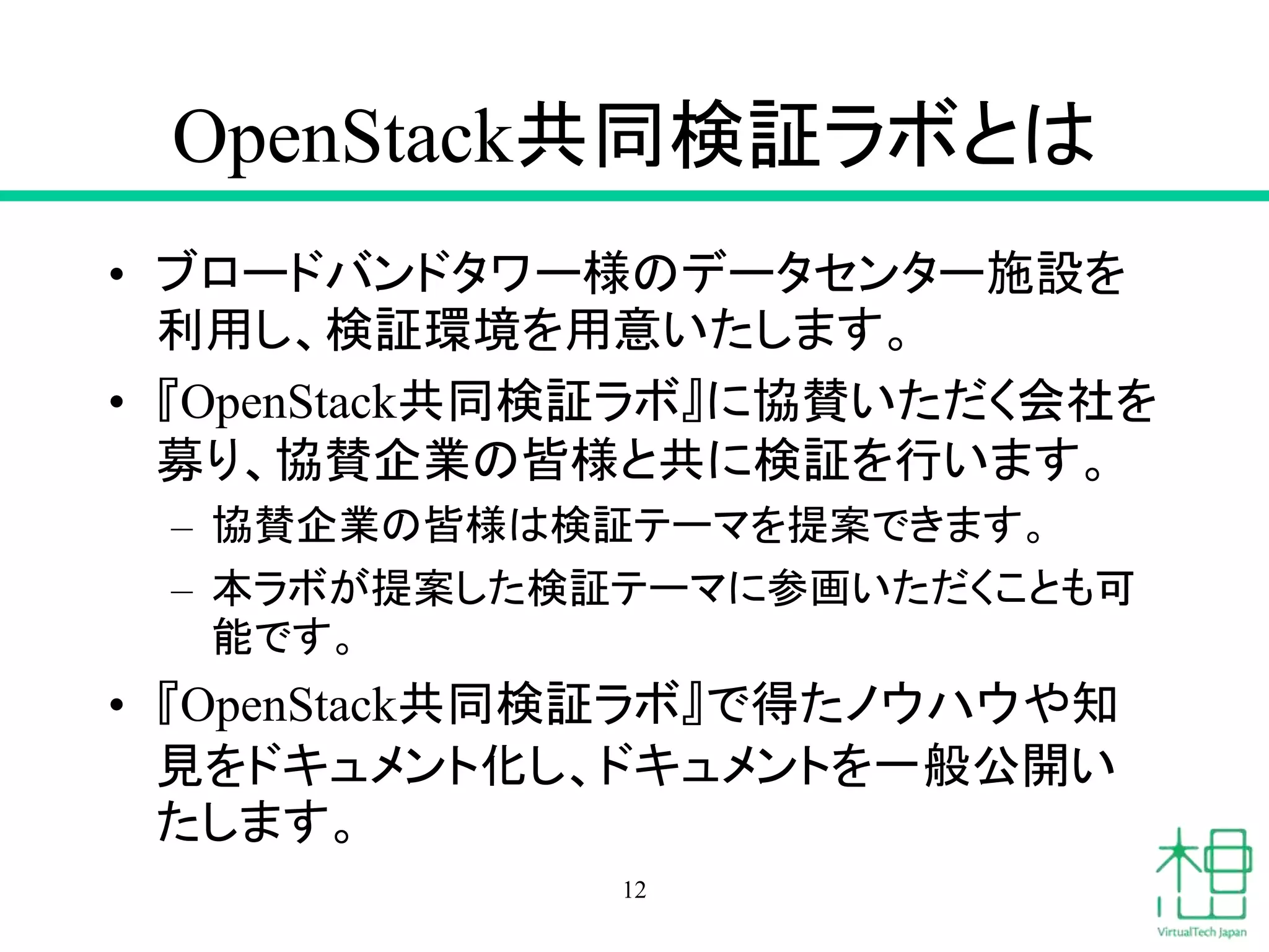 OpenStack共同検証ラボとは
• ブロードバンドタワー様のデータセンター施設を
利用し、検証環境を用意いたします。
• 『OpenStack共同検証ラボ』に協賛いただく会社を
募り、協賛企業の皆様と共に検証を行います。
– 協賛企業の皆様は検証テーマを提案できます。
– 本ラボが提案した検証テーマに参画いただくことも可
能です。
• 『OpenStack共同検証ラボ』で得たノウハウや知
見をドキュメント化し、ドキュメントを一般公開い
たします。
12
 