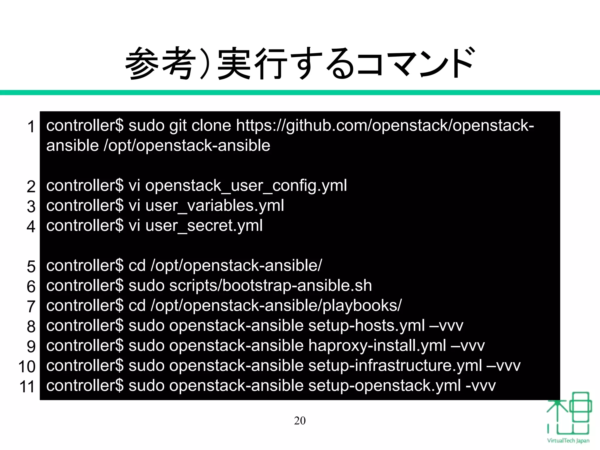 参考）実行するコマンド
20
controller$ sudo git clone https://github.com/openstack/openstack-
ansible /opt/openstack-ansible
controller$ vi openstack_user_config.yml
controller$ vi user_variables.yml
controller$ vi user_secret.yml
controller$ cd /opt/openstack-ansible/
controller$ sudo scripts/bootstrap-ansible.sh
controller$ cd /opt/openstack-ansible/playbooks/
controller$ sudo openstack-ansible setup-hosts.yml –vvv
controller$ sudo openstack-ansible haproxy-install.yml –vvv
controller$ sudo openstack-ansible setup-infrastructure.yml –vvv
controller$ sudo openstack-ansible setup-openstack.yml -vvv
1
2
3
4
5
6
7
8
9
10
11
 