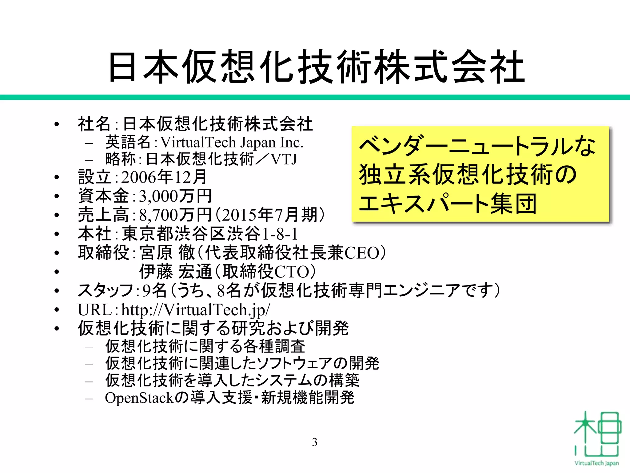 日本仮想化技術株式会社
• 社名：日本仮想化技術株式会社
– 英語名：VirtualTech Japan Inc.
– 略称：日本仮想化技術／VTJ
• 設立：2006年12月
• 資本金：3,000万円
• 売上高：8,700万円（2015年7月期）
• 本社：東京都渋谷区渋谷1-8-1
• 取締役：宮原 徹（代表取締役社長兼CEO）
• 伊藤 宏通（取締役CTO）
• スタッフ：9名（うち、8名が仮想化技術専門エンジニアです）
• URL：http://VirtualTech.jp/
• 仮想化技術に関する研究および開発
– 仮想化技術に関する各種調査
– 仮想化技術に関連したソフトウェアの開発
– 仮想化技術を導入したシステムの構築
– OpenStackの導入支援・新規機能開発
ベンダーニュートラルな
独立系仮想化技術の
エキスパート集団
3
 
