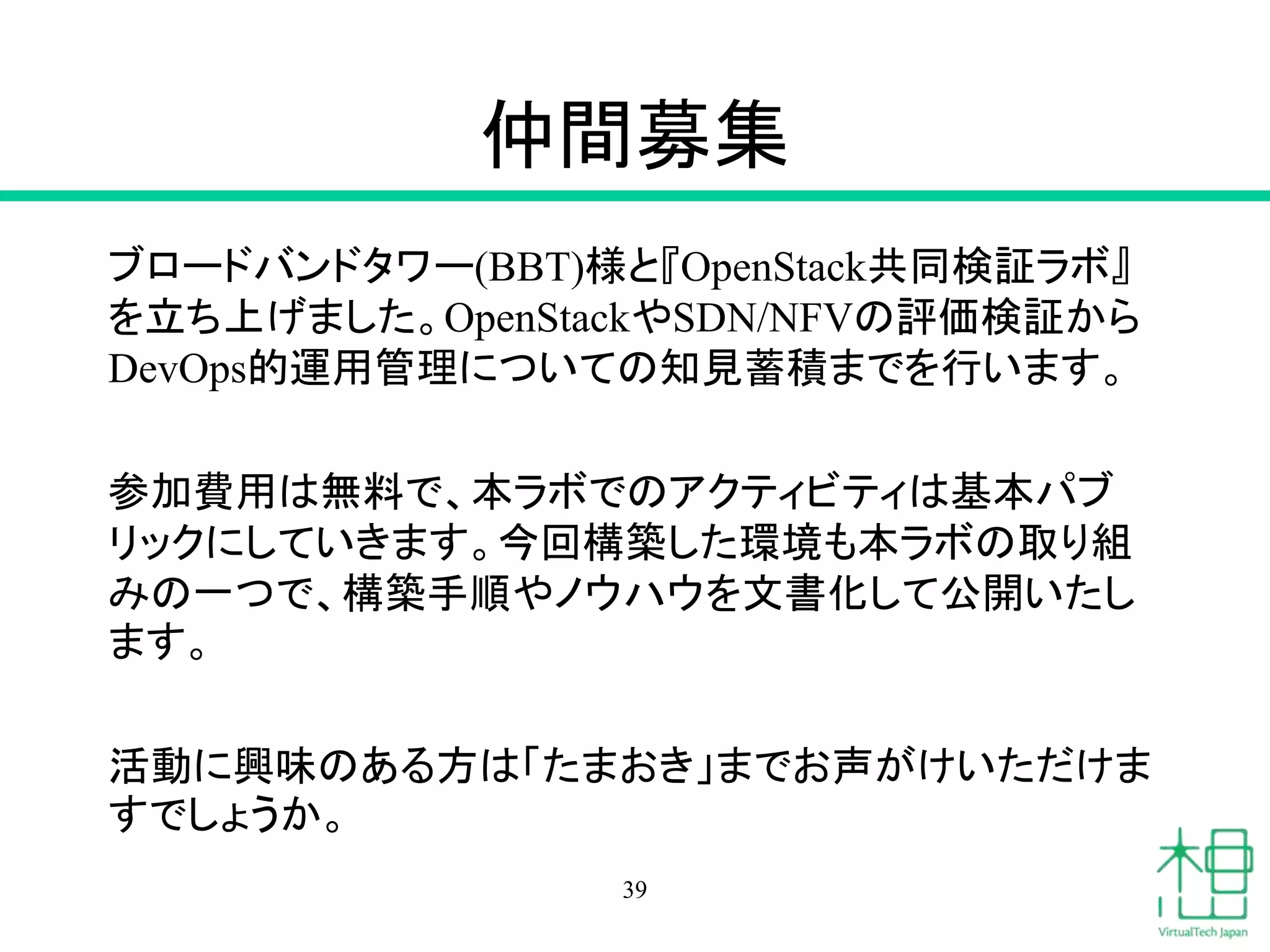仲間募集
ブロードバンドタワー(BBT)様と『OpenStack共同検証ラボ』
を立ち上げました。OpenStackやSDN/NFVの評価検証から
DevOps的運用管理についての知見蓄積までを行います。
参加費用は無料で、本ラボでのアクティビティは基本パブ
リックにしていきます。今回構築した環境も本ラボの取り組
みの一つで、構築手順やノウハウを文書化して公開いたし
ます。
活動に興味のある方は「たまおき」までお声がけいただけま
すでしょうか。
39
 