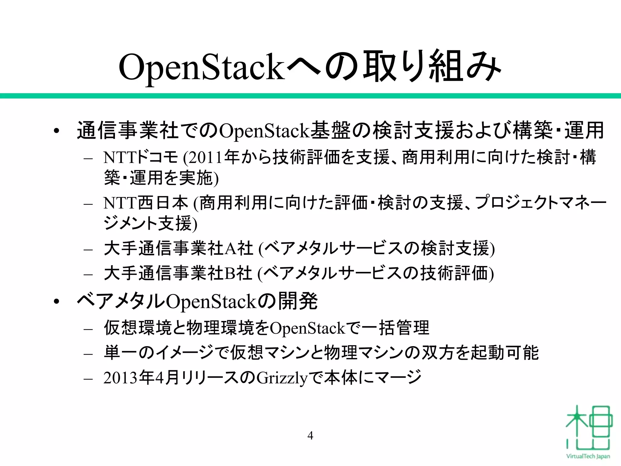 OpenStackへの取り組み
• 通信事業社でのOpenStack基盤の検討支援および構築・運用
– NTTドコモ (2011年から技術評価を支援、商用利用に向けた検討・構
築・運用を実施)
– NTT西日本 (商用利用に向けた評価・検討の支援、プロジェクトマネー
ジメント支援)
– 大手通信事業社A社 (ベアメタルサービスの検討支援)
– 大手通信事業社B社 (ベアメタルサービスの技術評価)
• ベアメタルOpenStackの開発
– 仮想環境と物理環境をOpenStackで一括管理
– 単一のイメージで仮想マシンと物理マシンの双方を起動可能
– 2013年4月リリースのGrizzlyで本体にマージ
4
 