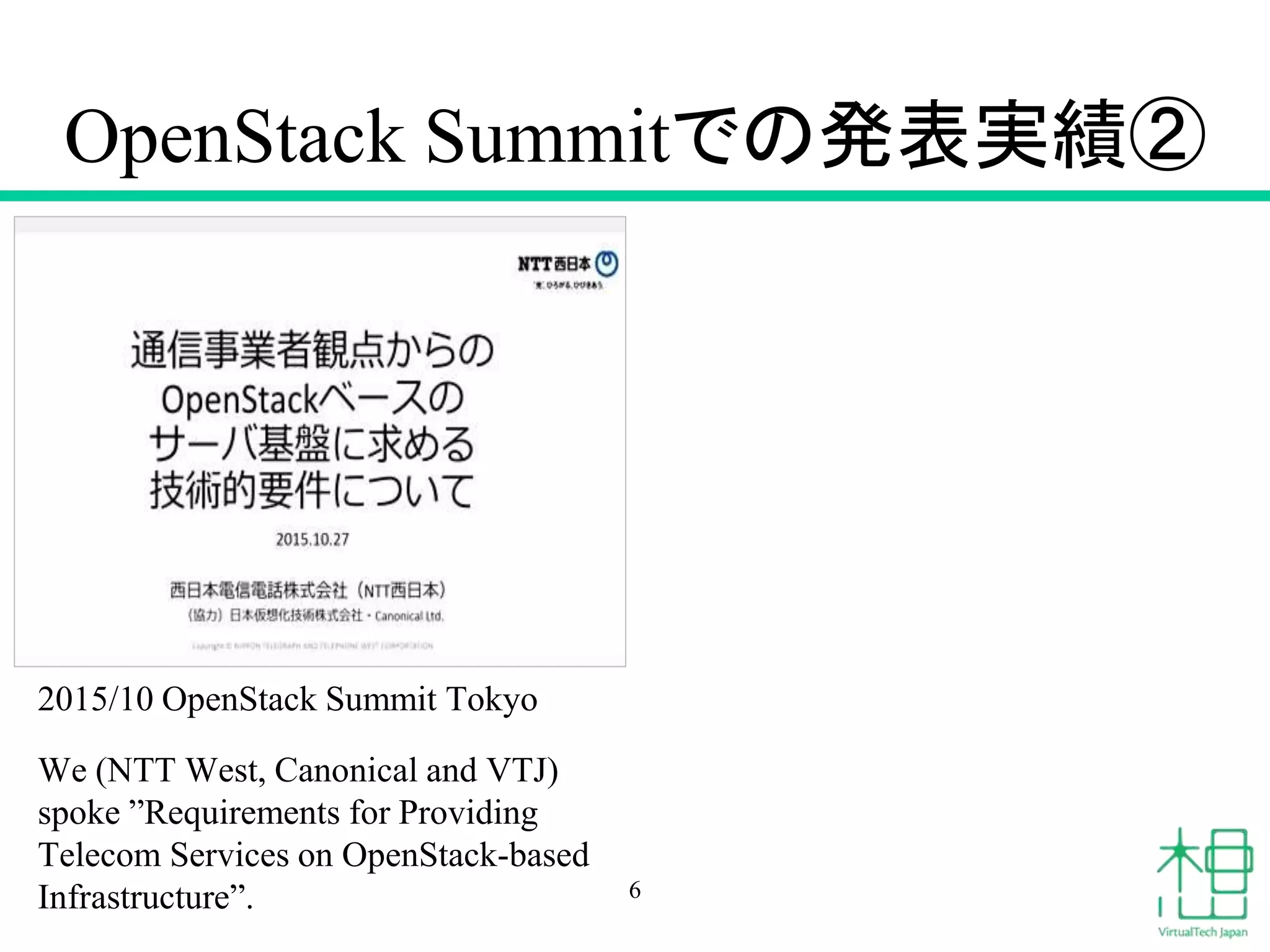 OpenStack Summitでの発表実績②
2015/10 OpenStack Summit Tokyo
We (NTT West, Canonical and VTJ)
spoke ”Requirements for Providing
Telecom Services on OpenStack-based
Infrastructure”. 6
 