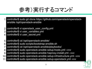 参考）実行するコマンド
11
controller$ sudo git clone https://github.com/openstack/openstack-
ansible /opt/openstack-ansible
controller$ vi openstack_user_config.yml
controller$ vi user_variables.yml
controller$ vi user_secret.yml
controller$ cd /opt/openstack-ansible/
controller$ sudo scripts/bootstrap-ansible.sh
controller$ cd /opt/openstack-ansible/playbooks/
controller$ sudo openstack-ansible setup-hosts.yml –vvv
controller$ sudo openstack-ansible haproxy-install.yml –vvv
controller$ sudo openstack-ansible setup-infrastructure.yml –vvv
controller$ sudo openstack-ansible setup-openstack.yml -vvv
1
2
3
4
5
6
7
8
9
10
11
 
