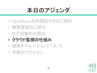 本日のアジェンダ
• OpenStack共同検証ラボのご紹介
• 構築環境のご紹介
• ログ収集の仕組み
• クラウド監視の仕組み
• 運用オペレーションについて
• 今後のアクション
24
 