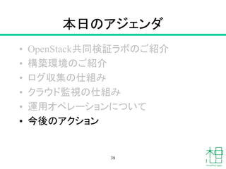 本日のアジェンダ
• OpenStack共同検証ラボのご紹介
• 構築環境のご紹介
• ログ収集の仕組み
• クラウド監視の仕組み
• 運用オペレーションについて
• 今後のアクション
38
 
