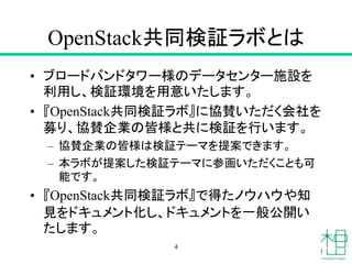 OpenStack共同検証ラボとは
• ブロードバンドタワー様のデータセンター施設を
利用し、検証環境を用意いたします。
• 『OpenStack共同検証ラボ』に協賛いただく会社を
募り、協賛企業の皆様と共に検証を行います。
– 協賛企業の皆様は検証テーマを提案できます。
– 本ラボが提案した検証テーマに参画いただくことも可
能です。
• 『OpenStack共同検証ラボ』で得たノウハウや知
見をドキュメント化し、ドキュメントを一般公開い
たします。
4
 