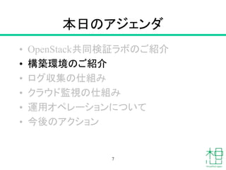 本日のアジェンダ
• OpenStack共同検証ラボのご紹介
• 構築環境のご紹介
• ログ収集の仕組み
• クラウド監視の仕組み
• 運用オペレーションについて
• 今後のアクション
7
 