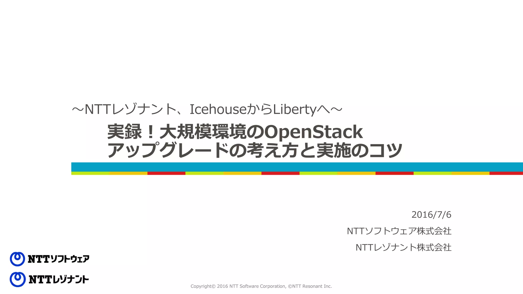 Copyright© 2016 NTT Software Corporation, ©NTT Resonant Inc.
実録！大規模環境のOpenStack
アップグレードの考え方と実施のコツ
～NTTレゾナント、IcehouseからLibertyへ～
2016/7/6
NTTソフトウェア株式会社
NTTレゾナント株式会社
 