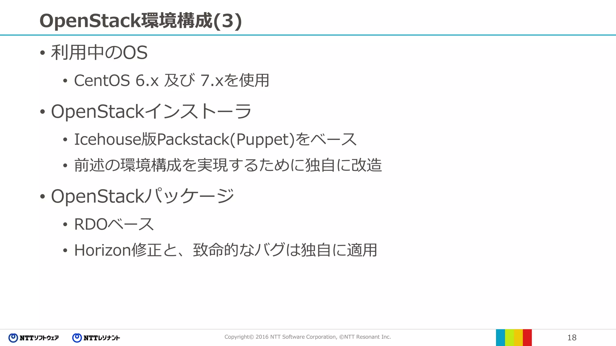 Copyright© 2016 NTT Software Corporation, ©NTT Resonant Inc. 18
OpenStack環境構成(3)
• 利用中のOS
• CentOS 6.x 及び 7.xを使用
• OpenStackインストーラ
• Icehouse版Packstack(Puppet)をベース
• 前述の環境構成を実現するために独自に改造
• OpenStackパッケージ
• RDOベース
• Horizon修正と、致命的なバグは独自に適用
 