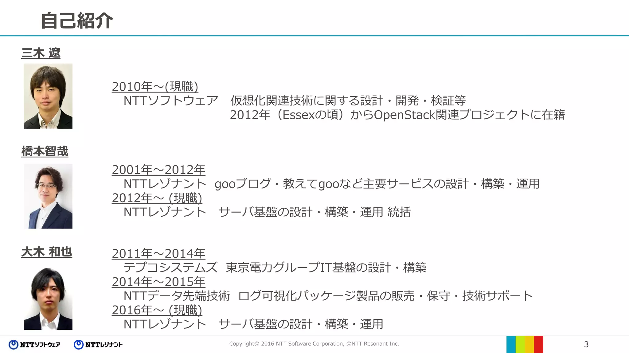 Copyright© 2016 NTT Software Corporation, ©NTT Resonant Inc. 3
自己紹介
橋本智哉
2001年～2012年
NTTレゾナント gooブログ・教えてgooなど主要サービスの設計・構築・運用
2012年～ (現職)
NTTレゾナント サーバ基盤の設計・構築・運用 統括
三木 遼
2010年～(現職)
NTTソフトウェア 仮想化関連技術に関する設計・開発・検証等
2012年（Essexの頃）からOpenStack関連プロジェクトに在籍
大木 和也 2011年～2014年
テプコシステムズ 東京電力グループIT基盤の設計・構築
2014年～2015年
NTTデータ先端技術 ログ可視化パッケージ製品の販売・保守・技術サポート
2016年～ (現職)
NTTレゾナント サーバ基盤の設計・構築・運用
 
