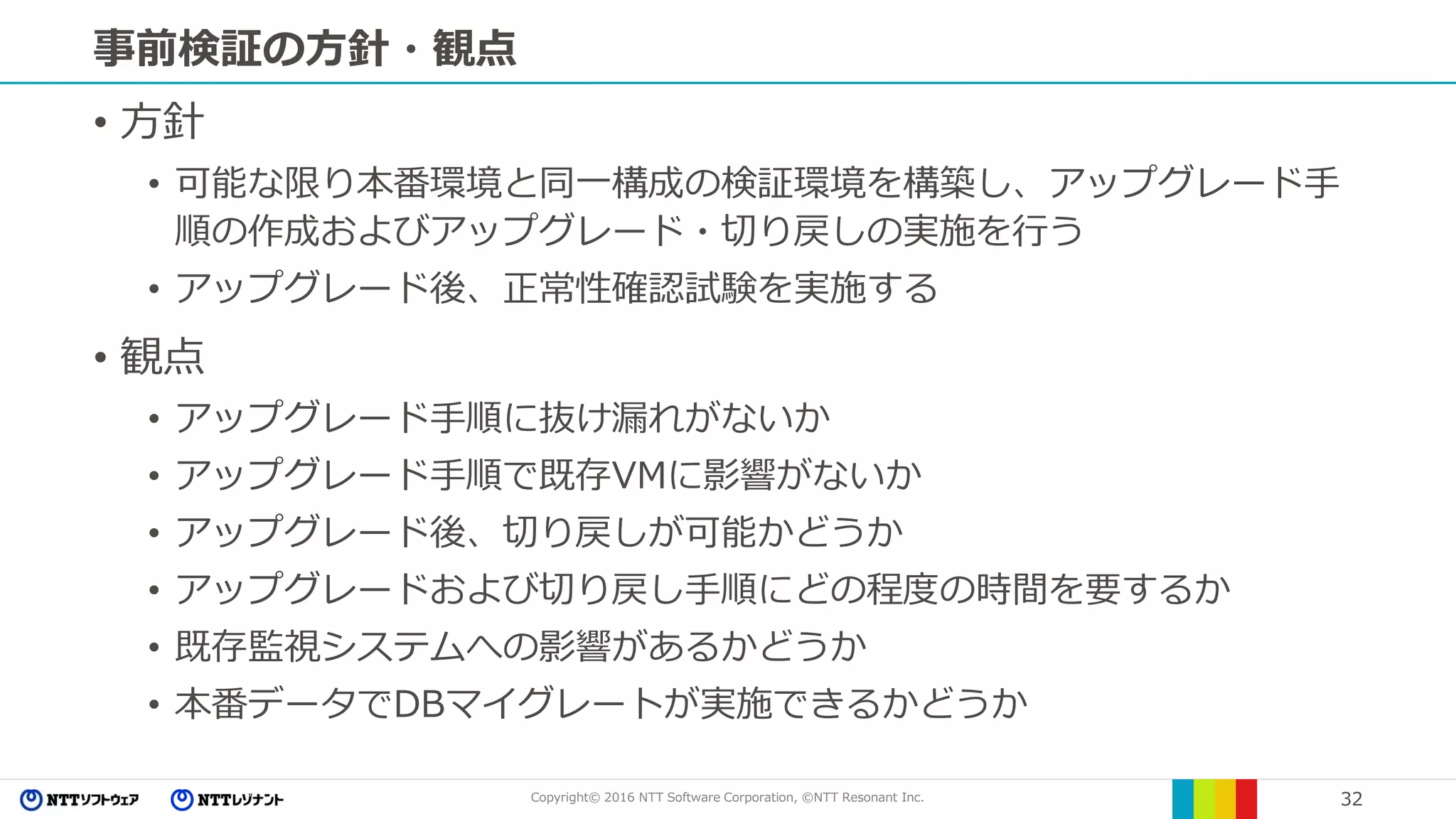 Copyright© 2016 NTT Software Corporation, ©NTT Resonant Inc. 32
事前検証の方針・観点
• 方針
• 可能な限り本番環境と同一構成の検証環境を構築し、アップグレード手
順の作成およびアップグレード・切り戻しの実施を行う
• アップグレード後、正常性確認試験を実施する
• 観点
• アップグレード手順に抜け漏れがないか
• アップグレード手順で既存VMに影響がないか
• アップグレード後、切り戻しが可能かどうか
• アップグレードおよび切り戻し手順にどの程度の時間を要するか
• 既存監視システムへの影響があるかどうか
• 本番データでDBマイグレートが実施できるかどうか
 
