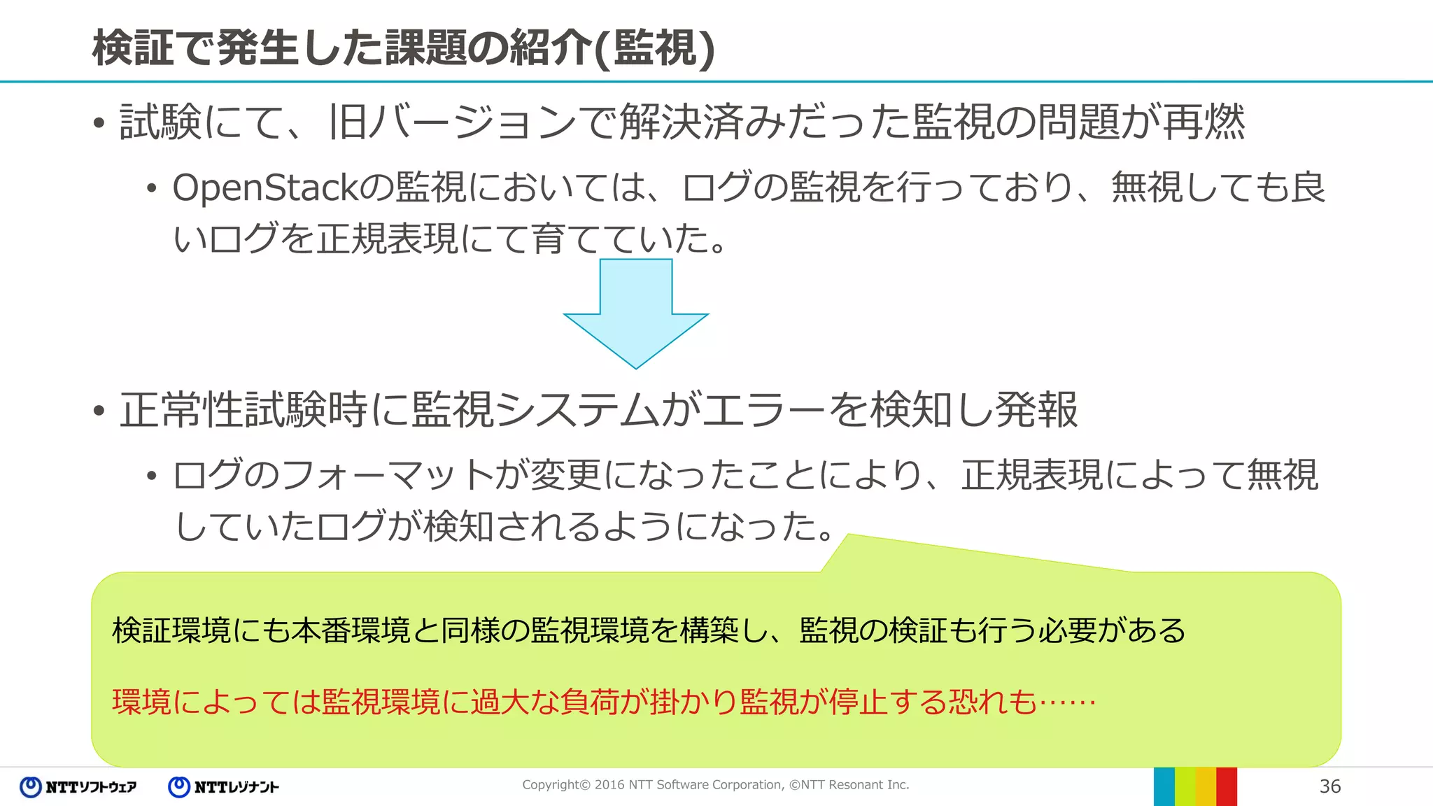 Copyright© 2016 NTT Software Corporation, ©NTT Resonant Inc. 36
検証で発生した課題の紹介(監視)
• 試験にて、旧バージョンで解決済みだった監視の問題が再燃
• OpenStackの監視においては、ログの監視を行っており、無視しても良
いログを正規表現にて育てていた。
• 正常性試験時に監視システムがエラーを検知し発報
• ログのフォーマットが変更になったことにより、正規表現によって無視
していたログが検知されるようになった。
検証環境にも本番環境と同様の監視環境を構築し、監視の検証も行う必要がある
環境によっては監視環境に過大な負荷が掛かり監視が停止する恐れも……
 