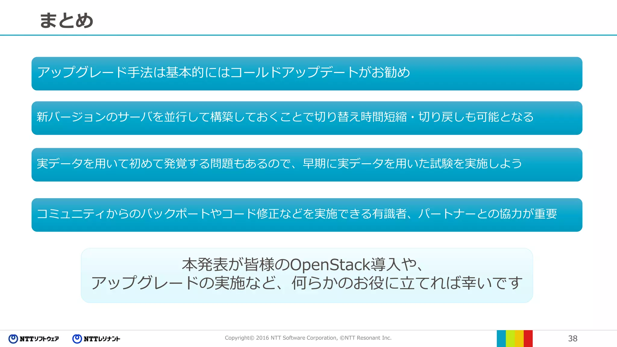 Copyright© 2016 NTT Software Corporation, ©NTT Resonant Inc. 38
まとめ
本発表が皆様のOpenStack導入や、
アップグレードの実施など、何らかのお役に立てれば幸いです
アップグレード手法は基本的にはコールドアップデートがお勧め
新バージョンのサーバを並行して構築しておくことで切り替え時間短縮・切り戻しも可能となる
実データを用いて初めて発覚する問題もあるので、早期に実データを用いた試験を実施しよう
コミュニティからのバックポートやコード修正などを実施できる有識者、パートナーとの協力が重要
 
