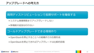 Copyright© 2016 NTT Software Corporation, ©NTT Resonant Inc. 12
アップグレードへの考え方
商用ディストリビューションで長期サポートを確保する
• システム廃棄期限までアップグレードしない
• 新機能の追加は行わない
コールドアップグレードできる環境作り
• OpenStackを停止することへの組織内での合意形成
• OpenStackを停止できればアップグレードは比較的容易
 