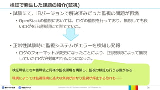 Copyright© 2016 NTT Software Corporation, ©NTT Resonant Inc. 36
検証で発生した課題の紹介(監視)
• 試験にて、旧バージョンで解決済みだった監視の問題が再燃
• OpenStackの監視においては、ログの監視を行っており、無視しても良
いログを正規表現にて育てていた。
• 正常性試験時に監視システムがエラーを検知し発報
• ログのフォーマットが変更になったことにより、正規表現によって無視
していたログが検知されるようになった。
検証環境にも本番環境と同様の監視環境を構築し、監視の検証も行う必要がある
環境によっては監視環境に過大な負荷が掛かり監視が停止する恐れも……
 