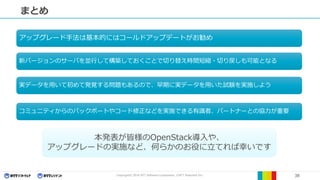 Copyright© 2016 NTT Software Corporation, ©NTT Resonant Inc. 38
まとめ
本発表が皆様のOpenStack導入や、
アップグレードの実施など、何らかのお役に立てれば幸いです
アップグレード手法は基本的にはコールドアップデートがお勧め
新バージョンのサーバを並行して構築しておくことで切り替え時間短縮・切り戻しも可能となる
実データを用いて初めて発覚する問題もあるので、早期に実データを用いた試験を実施しよう
コミュニティからのバックポートやコード修正などを実施できる有識者、パートナーとの協力が重要
 