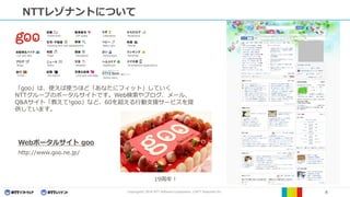 Copyright© 2016 NTT Software Corporation, ©NTT Resonant Inc. 4
NTTレゾナントについて
Dictionaries ZIP codes Laboratory Bodycloud
Housing and real estateSearch Baby-care Movies
Maps Navigation Horoscopes RankingsCar and bike
News Weather Healthcare Smartphone applicationsBlogs
Job search Love and marriage
Online store
Travel
「goo」は、使えば使うほど「あなたにフィット」していく
NTTグループのポータルサイトです。Web検索やブログ、メール、
Q&Aサイト「教えて!goo」など、60を超える行動支援サービスを提
供しています。
Webポータルサイト goo
http://www.goo.ne.jp/
19周年！
 