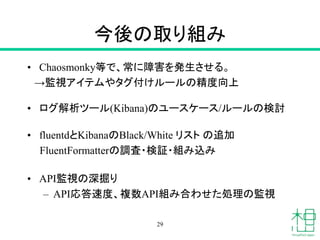 今後の取り組み
• Chaosmonky等で、常に障害を発生させる。
→監視アイテムやタグ付けルールの精度向上
• ログ解析ツール(Kibana)のユースケース/ルールの検討
• fluentdとKibanaのBlack/White リスト の追加
FluentFormatterの調査・検証・組み込み
• API監視の深掘り
– API応答速度、複数API組み合わせた処理の監視
29
 