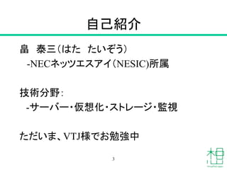 自己紹介
畠 泰三（はた たいぞう）
-NECネッツエスアイ（NESIC)所属
技術分野：
-サーバー・仮想化・ストレージ・監視
ただいま、VTJ様でお勉強中
3
 