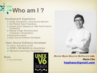 Who am I ?
Development Experience
◆ Image Recognition using Neural Network
◆ Bio-Medical Data Processing
◆ Human Brain Mapping on High Performance
Computing
◆ Medical Image Reconstruction
(Computer Tomography)
◆ Enterprise System
◆ Open Source Software Developer
Open Source Software Developer
◆ Linux Kernel & LLVM
◆ OPNFV (NFV&SDN) & OpenStack
◆ Machine Learning (TensorFlow)
Book
◆ Unix V6 Kernel
Korea Open Source Software Lab.
Mario Cho
hephaex@gmail.com
 