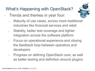 What’s Happening with OpenStack?
‣ Trends and themes in year four:
‣ Maturity of use cases, across more traditional
industries like financial services and retail
‣ Stability, better test coverage and tighter
integration across the software platform
‣ Focus on operational experience and closing
the feedback loop between operators and
developers
‣ Progress on defining OpenStack core, as well
as better testing and definition around plugins
 