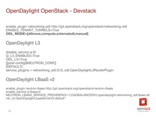 10
OpenDaylight OpenStack - Devstack
enable_plugin networking-odl http://git.openstack.org/openstack/networking-odl
ENABLE_TENANT_TUNNELS=True
ODL_MODE=[allinone,compute,externalodl,manual]
OpenDaylight L3
disable_service q-l3
Q_L3_ENABLED=True
ODL_L3=True
[[post-config|$NEUTRON_CONF]]
[DEFAULT]
service_plugins = networking_odl.l3.l3_odl.OpenDaylightL3RouterPlugin
OpenDaylight LBaaS v2
enable_plugin neutron-lbaas http://git.openstack.org/openstack/neutron-lbaas
enable_service q-lbaasv2
NEUTRON_LBAAS_SERVICE_PROVIDERV2="LOADBALANCERV2:opendaylight:networking_odl.lbaas.dri
ver_v2.OpenDaylightLbaasDriverV2:default"
 