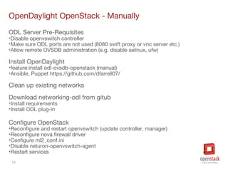 11
OpenDaylight OpenStack - Manually
ODL Server Pre-Requisites
•Disable openvswitch controller
•Make sure ODL ports are not used (8080 swift proxy or vnc server etc.)
•Allow remote OVSDB administration (e.g. disable selinux, ufw)
Install OpenDaylight
•feature:install odl-ovsdb-openstack (manual)
•Ansible, Puppet https://github.com/dfarrell07/
Clean up existing networks
Download networking-odl from gitub
•Install requirements
•Install ODL plug-in
Configure OpenStack
•Reconfigure and restart openvswitch (update controller, manager)
•Reconfigure nova firewall driver
•Configure ml2_conf.ini
•Disable neturon-openvswitch-agent
•Restart services
 