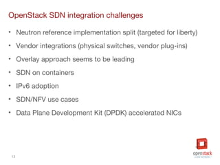 13
OpenStack SDN integration challenges
• Neutron reference implementation split (targeted for liberty)
• Vendor integrations (physical switches, vendor plug-ins)
• Overlay approach seems to be leading
• SDN on containers
• IPv6 adoption
• SDN/NFV use cases
• Data Plane Development Kit (DPDK) accelerated NICs
 
