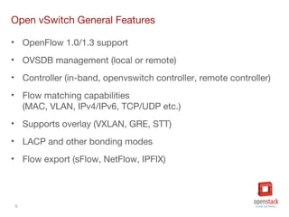 5
Open vSwitch General Features
• OpenFlow 1.0/1.3 support
• OVSDB management (local or remote)
• Controller (in-band, openvswitch controller, remote controller)
• Flow matching capabilities
(MAC, VLAN, IPv4/IPv6, TCP/UDP etc.)
• Supports overlay (VXLAN, GRE, STT)
• LACP and other bonding modes
• Flow export (sFlow, NetFlow, IPFIX)
 
