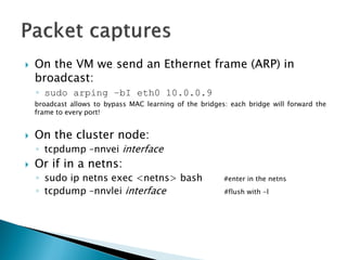 On the VM wesendan Ethernet frame (ARP) in broadcast: 
◦sudo arping–bI eth0 10.0.0.9 
broadcastallowstobypassMAClearningofthebridges:eachbridgewillforwardtheframetoeveryport! 
On the cluster node: 
◦tcpdump–nnveiinterface 
Or ifin a netns: 
◦sudo ipnetnsexec<netns> bash#enterin the netns 
◦tcpdump–nnvleiinterface#flushwith -l  