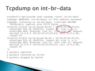 root@hc01:/opt/stack#sudo tcpdump-nnveiint-br-data 
tcpdump: WARNING: int-br-data: no IPv4 addressassigned 
tcpdump: listeningon int-br-data, link-typeEN10MB (Ethernet), capturesize65535 bytes 
18:46:41.212436 fa:16:3e:e6:9e:f8 > ff:ff:ff:ff:ff:ff, ethertype802.1Q (0x8100), length46: vlan1, p 0, ethertypeARP, Ethernet (len6), IPv4 (len4), Requestwho-has10.0.0.9 (ff:ff:ff:ff:ff:ff) tell10.0.0.66, length28 
18:46:42.212633 fa:16:3e:e6:9e:f8 > ff:ff:ff:ff:ff:ff, ethertype802.1Q (0x8100), length46: vlan1, p 0, ethertypeARP, Ethernet (len6), IPv4 (len4), Requestwho-has10.0.0.9 (ff:ff:ff:ff:ff:ff) tell10.0.0.66, length28 
^C 
2 packetscaptured 
2 packetsreceivedbyfilter 
0 packetsdroppedbykernel  