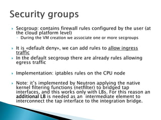 Secgroup: containsfirewall rulesconfiguredby the user (atthe cloudplatformlevel) 
◦Duringthe VM creationweassociate oneor more secgroups 
Itis«default deny», wecan addrulesto allowingresstraffic 
In the default secgroupthereare alreadyrulesallowingegresstraffic 
Implementation: iptablesruleson the CPU node 
Note: it’s implemented by Neutron applying the native kernel filtering functions (netfilter) to bridged tap interfaces, and this works only with LBs.For this reason an additional LB is needed as an intermediate element to interconnect the tap interface to the integration bridge.  