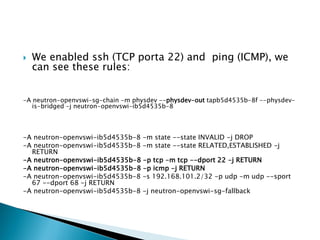 Weenabledssh(TCP porta 22) and ping(ICMP), wecan seetheserules: 
-A neutron-openvswi-sg-chain-m physdev--physdev-outtapb5d4535b-8f --physdev- is-bridged-j neutron-openvswi-ib5d4535b-8 
-A neutron-openvswi-ib5d4535b-8 -m state --state INVALID -j DROP 
-A neutron-openvswi-ib5d4535b-8 -m state --state RELATED,ESTABLISHED -j RETURN 
-A neutron-openvswi-ib5d4535b-8 -p tcp-m tcp--dport22 -j RETURN 
-A neutron-openvswi-ib5d4535b-8 -p icmp-j RETURN 
-A neutron-openvswi-ib5d4535b-8 -s 192.168.101.2/32 -p udp-m udp--sport 67 --dport68 -j RETURN 
-A neutron-openvswi-ib5d4535b-8 -j neutron-openvswi-sg-fallback  