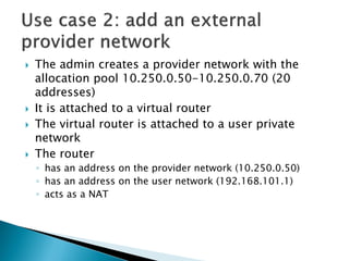 The admincreatesa provider network with the allocationpool 10.250.0.50-10.250.0.70 (20 addresses) 
Itisattachedto a virtualrouter 
The virtualrouter isattachedto a user private network 
The router 
◦hasan addresson the provider network (10.250.0.50) 
◦hasan addresson the user network (192.168.101.1) 
◦actsasa NAT  