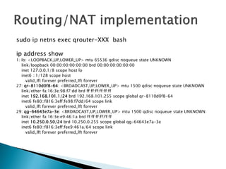 sudoipnetnsexec qrouter-XXX bash 
ipaddressshow 
1: lo: <LOOPBACK,UP,LOWER_UP> mtu65536 qdiscnoqueuestate UNKNOWN 
link/loopback00:00:00:00:00:00brd00:00:00:00:00:00 
inet127.0.0.1/8 scope hostlo 
inet6 ::1/128 scope host 
valid_lftforeverpreferred_lftforever 
27: qr-8110d0f8-64: <BROADCAST,UP,LOWER_UP> mtu1500 qdiscnoqueuestate UNKNOWN 
link/etherfa:16:3e:98:f7:ddbrdff:ff:ff:ff:ff:ff 
inet192.168.101.1/24 brd192.168.101.255 scope global qr-8110d0f8-64 
inet6 fe80::f816:3eff:fe98:f7dd/64 scope link 
valid_lftforeverpreferred_lftforever 
29: qg-64643e7a-3e: <BROADCAST,UP,LOWER_UP> mtu1500 qdiscnoqueuestate UNKNOWN 
link/etherfa:16:3e:e9:46:1a brdff:ff:ff:ff:ff:ff 
inet10.250.0.50/24brd10.250.0.255 scope global qg-64643e7a-3e 
inet6 fe80::f816:3eff:fee9:461a/64 scope link 
valid_lftforeverpreferred_lftforever  