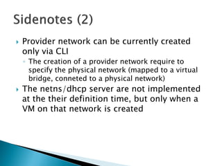 Provider network can be currentlycreatedonlyvia CLI 
◦The creationof a provider network requireto specifythe physicalnetwork (mappedto a virtualbridge, connetedto a physicalnetwork) 
The netns/dhcpserver are notimplementedatthe theirdefinitiontime, butonlywhena VM on thatnetwork iscreated  