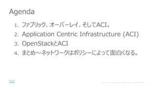 Agenda
1. ファブリック、オーバーレイ、そしてACI。
2. Application Centric Infrastructure (ACI)
3. OpenStackとACI
4. まとめ～ネットワークはポリシーによって面白くなる。
 