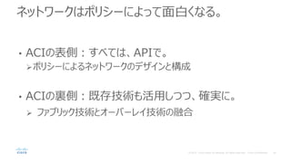 ネットワークはポリシーによって面白くなる。
• ACIの表側：すべては、APIで。
ポリシーによるネットワークのデザインと構成
• ACIの裏側：既存技術も活用しつつ、確実に。
 ファブリック技術とオーバーレイ技術の融合
 