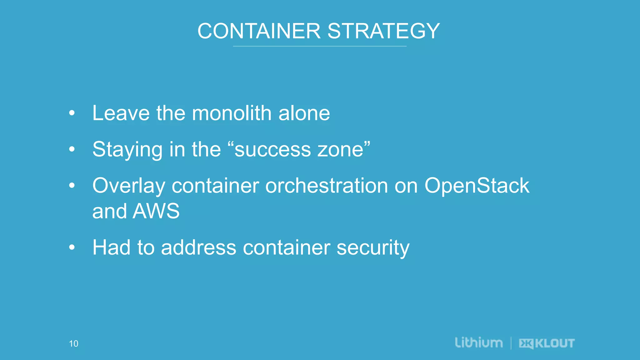 CONTAINER STRATEGY
• Leave the monolith alone
• Staying in the “success zone”
• Overlay container orchestration on OpenStack
and AWS
• Had to address container security
10
 