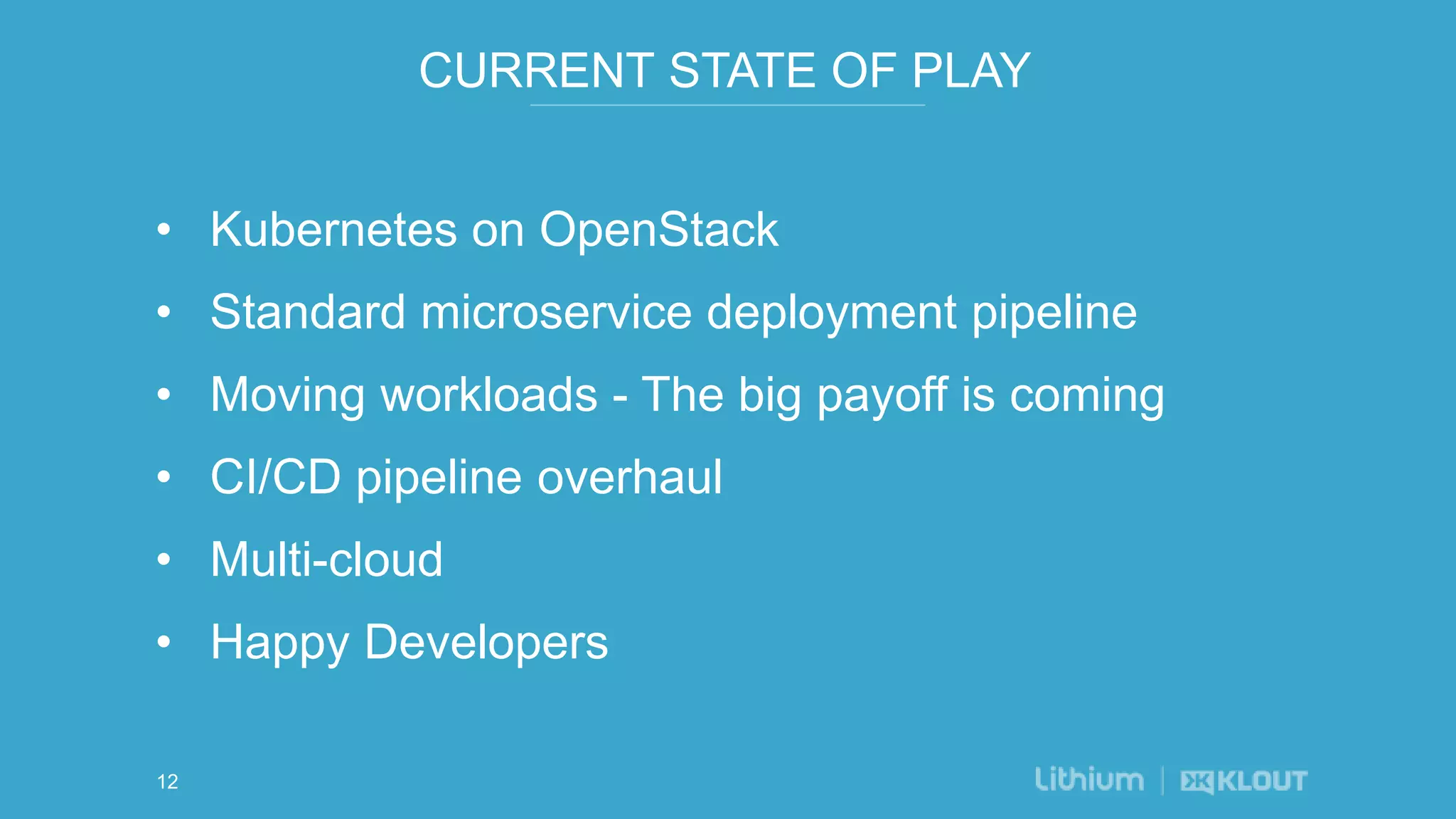 CURRENT STATE OF PLAY
• Kubernetes on OpenStack
• Standard microservice deployment pipeline
• Moving workloads - The big payoff is coming
• CI/CD pipeline overhaul
• Multi-cloud
• Happy Developers
12
 
