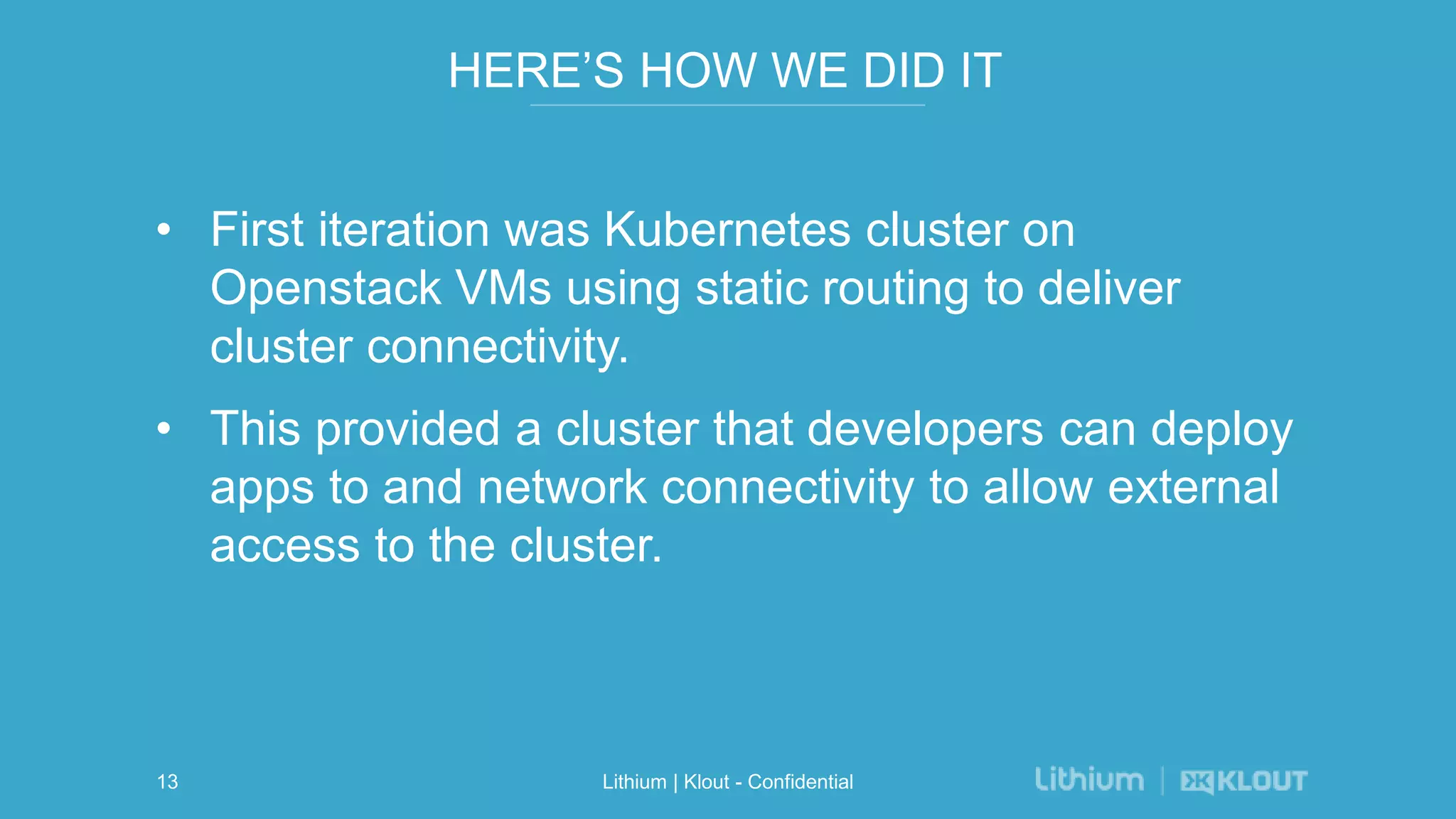 HERE’S HOW WE DID IT
• First iteration was Kubernetes cluster on
Openstack VMs using static routing to deliver
cluster connectivity.
• This provided a cluster that developers can deploy
apps to and network connectivity to allow external
access to the cluster.
Lithium | Klout - Confidential13
 