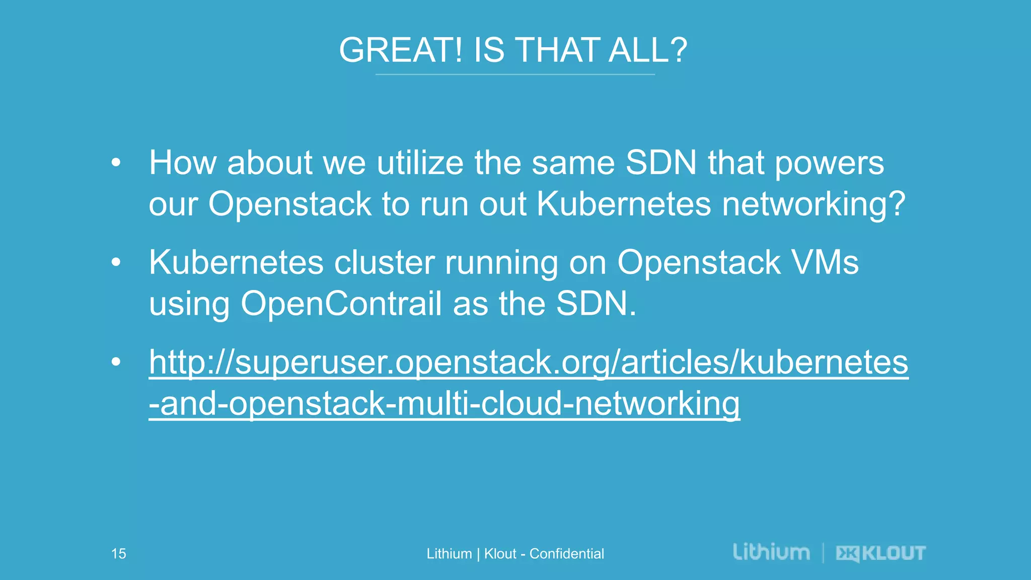 GREAT! IS THAT ALL?
• How about we utilize the same SDN that powers
our Openstack to run out Kubernetes networking?
• Kubernetes cluster running on Openstack VMs
using OpenContrail as the SDN.
• http://superuser.openstack.org/articles/kubernetes
-and-openstack-multi-cloud-networking
Lithium | Klout - Confidential15
 